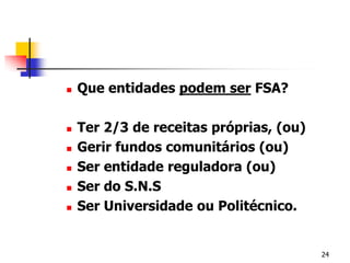 Que entidades podem ser FSA?Ter 2/3 de receitas próprias, (ou)Gerir fundos comunitários (ou)Ser entidade reguladora (ou)Ser do S.N.SSer Universidade ou Politécnico.24