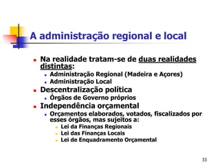 33A administração regional e localNa realidade tratam-se de duas realidades distintas:Administração Regional (Madeira e Açores)Administração LocalDescentralização políticaÓrgãos de Governo própriosIndependência orçamentalOrçamentos elaborados, votados, fiscalizados por esses órgãos, mas sujeitos a:Lei da Finanças RegionaisLei das Finanças LocaisLei de Enquadramento Orçamental
