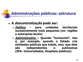 18Administrações públicas: estruturaA descentralização pode ser: Política - para unidades territoriais sucessivamente mais pequenas (ex: regiões e autarquias locais)Administrativa– Quando “horizontal”, isto é, por exemplo, quando o Estado cria entidades públicas que tutela, mas  que dele são independentes e autónomas (SFA- Universidades, Hospitais públicos)  