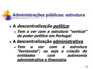 19Administrações públicas: estruturaA descentralizaçãopolítica: Tem a ver com a estrutura “vertical” do poder político em PortugalA descentralização administrativaTem a ver com a estrutura “horizontal”, ou seja a criação de entidades com autonomia administrativa e financeira.