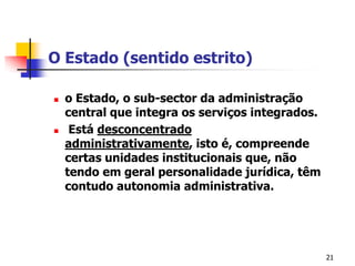 21O Estado (sentido estrito)o Estado, o sub-sector daadministração central queintegraosserviçosintegrados.Estádesconcentradoadministrativamente, isto é, compreendecertasunidades institucionais que, nãotendoemgeralpersonalidadejurídica, têmcontudoautonomiaadministrativa.