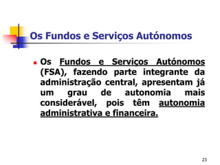 23Os Fundos e Serviços AutónomosOs Fundos e ServiçosAutónomos (FSA), fazendo parte integrantedaadministração central, apresentamjá um grau de autonomiamaisconsiderável, poistêmautonomiaadministrativa e financeira.