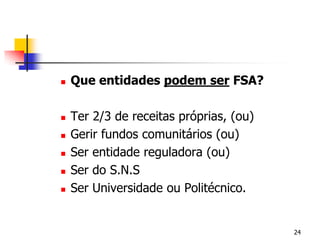 Que entidades podem ser FSA?Ter 2/3 de receitas próprias, (ou)Gerir fundos comunitários (ou)Ser entidade reguladora (ou)Ser do S.N.SSer Universidade ou Politécnico.24