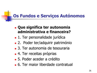 26Os Fundos e Serviços AutónomosQue significa ter autonomia administrativa e financeira?1. Ter personalidade jurídica2.  Poder ter/adquirir património3. Ter autonomia de tesouraria4. Ter receitas próprias5. Poder aceder a crédito6. Ter maior liberdade contratual