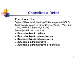 3Conceitos a Reter Conceitos a reter:Sector público: administrativo (SPA) e empresarial (SPE)Administrações públicas (Adm. Central (Estado+FSA), Adm. Reg. e Local e Segurança Social) Estado (sentido lato e estrito)Descentralização políticaDescentralização administrativaDesconcentração administrativaAutonomia administrativaAutonomia administrativa e financeira