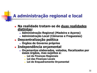 32A administração regional e localNa realidade tratam-se de duas realidades distintas:Administração Regional (Madeira e Açores)Administração Local (Câmaras e Freguesias)Descentralização políticaÓrgãos de Governo própriosIndependência orçamentalOrçamentos elaborados, votados, fiscalizados por esses órgãos, mas sujeitos a:Lei da Finanças RegionaisLei das Finanças LocaisLei de Enquadramento Orçamental