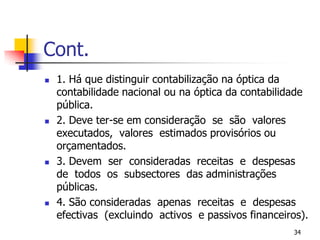Cont.1. Há que distinguir contabilização na óptica da contabilidade nacional ou na óptica da contabilidade pública.2. Deve ter-se em consideração  se  são  valores  executados,  valores  estimados provisórios ou orçamentados.3. Devem  ser  consideradas  receitas  e  despesas  de  todos  os  subsectores  das administrações públicas.4. São consideradas  apenas  receitas  e  despesas  efectivas  (excluindo  activos  e passivos financeiros).34