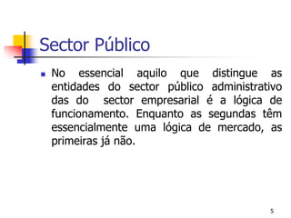 Sector PúblicoNo essencial aquilo que distingue as entidades do sector público administrativo das do  sector empresarial é a lógica de funcionamento. Enquanto as segundas têm essencialmente uma lógica de mercado, as primeiras já não.5