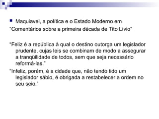  Maquiavel, a política e o Estado Moderno em
“Comentários sobre a primeira década de Tito Lívio”
“Feliz é a república à qual o destino outorga um legislador
prudente, cujas leis se combinam de modo a assegurar
a tranqüilidade de todos, sem que seja necessário
reformá-las.”
“Infeliz, porém, é a cidade que, não tendo tido um
legislador sábio, é obrigada a restabelecer a ordem no
seu seio.”
 
