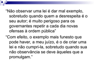 “Não observar uma lei é dar mal exemplo,
sobretudo quando quem a desrespeita é o
seu autor; é muito perigoso para os
governantes repetir a cada dia novas
ofensas à ordem pública”
“Com efeito, o exemplo mais funesto que
pode haver, a meu juízo, é o de criar uma
lei e não cumpri-la, sobretudo quando sua
não observância se deve àqueles que a
promulgam.”
 