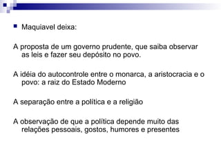  Maquiavel deixa:
A proposta de um governo prudente, que saiba observar
as leis e fazer seu depósito no povo.
A idéia do autocontrole entre o monarca, a aristocracia e o
povo: a raiz do Estado Moderno
A separação entre a política e a religião
A observação de que a política depende muito das
relações pessoais, gostos, humores e presentes
 