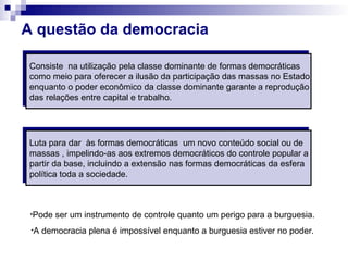 A questão da democracia
Consiste na utilização pela classe dominante de formas democráticas
como meio para oferecer a ilusão da participação das massas no Estado
enquanto o poder econômico da classe dominante garante a reprodução
das relações entre capital e trabalho.
Luta para dar às formas democráticas um novo conteúdo social ou de
massas , impelindo-as aos extremos democráticos do controle popular a
partir da base, incluindo a extensão nas formas democráticas da esfera
política toda a sociedade.
•Pode ser um instrumento de controle quanto um perigo para a burguesia.
•A democracia plena é impossível enquanto a burguesia estiver no poder.
 