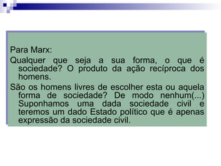 Para Marx:
Qualquer que seja a sua forma, o que é
sociedade? O produto da ação recíproca dos
homens.
São os homens livres de escolher esta ou aquela
forma de sociedade? De modo nenhum(...)
Suponhamos uma dada sociedade civil e
teremos um dado Estado político que é apenas
expressão da sociedade civil.
 