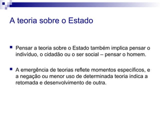 A teoria sobre o Estado
 Pensar a teoria sobre o Estado também implica pensar o
indivíduo, o cidadão ou o ser social – pensar o homem.
 A emergência de teorias reflete momentos específicos, e
a negação ou menor uso de determinada teoria indica a
retomada e desenvolvimento de outra.
 