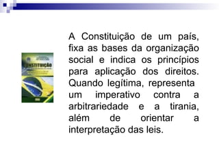 A Constituição de um país,
fixa as bases da organização
social e indica os princípios
para aplicação dos direitos.
Quando legítima, representa
um imperativo contra a
arbitrariedade e a tirania,
além de orientar a
interpretação das leis.
 
