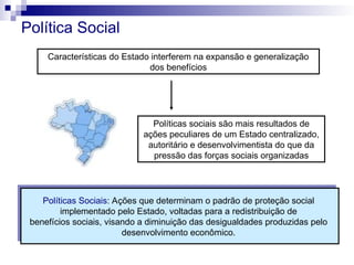 Política Social
Características do Estado interferem na expansão e generalização
dos benefícios
Políticas sociais são mais resultados de
ações peculiares de um Estado centralizado,
autoritário e desenvolvimentista do que da
pressão das forças sociais organizadas
Políticas Sociais: Ações que determinam o padrão de proteção social
implementado pelo Estado, voltadas para a redistribuição de
benefícios sociais, visando a diminuição das desigualdades produzidas pelo
desenvolvimento econômico.
 