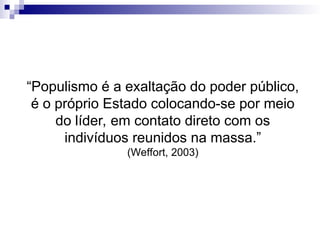 “Populismo é a exaltação do poder público,
é o próprio Estado colocando-se por meio
do líder, em contato direto com os
indivíduos reunidos na massa.”
(Weffort, 2003)
 