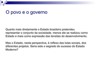 Quanto mais diretamente o Estado brasileiro pretendeu
representar o conjunto da sociedade, menos ele se realizou como
Estado e mais como expressão das tensões do desenvolvimento.
Mas o Estado, nesta perspectiva, é reflexo das lutas sociais, dos
diferentes projetos. Seria este o segredo do sucesso do Estado
Moderno?
O povo e o governo
 