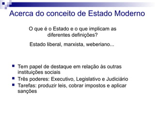 Acerca do conceito de Estado Moderno
 Tem papel de destaque em relação às outras
instituições sociais
 Três poderes: Executivo, Legislativo e Judiciário
 Tarefas: produzir leis, cobrar impostos e aplicar
sanções
O que é o Estado e o que implicam as
diferentes definições?
Estado liberal, marxista, weberiano...
 