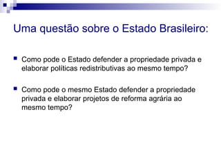 Uma questão sobre o Estado Brasileiro:
 Como pode o Estado defender a propriedade privada e
elaborar políticas redistributivas ao mesmo tempo?
 Como pode o mesmo Estado defender a propriedade
privada e elaborar projetos de reforma agrária ao
mesmo tempo?
 