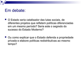 Em debate:
 O Estado seria catalisador das lutas sociais, de
diferentes projetos que refletem políticas diferenciadas
em um mesmo período? Seria este o segredo do
sucesso do Estado Moderno?
 Ou como explicar que o Estado defenda a propriedade
privada e elabore políticas redistributivas ao mesmo
tempo?
 