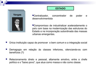 Vargas Centralizador, concentrador de poder e
desenvolvimentista
Compromisso de industrializar aceleradamente o
país com base na modernização das estruturas do
Estado e na incorporação subordinada das massas
urbanas emergentes.
ESTADO
 Única instituição capaz de promover o bem comum e a integração social
 Demagogia em relação às classes inferiores, silenciando-os com
benefícios (?)
 Relacionamento direto e pessoal, altamente emotivo, entre o chefe
político e o "baixo povo", que atua como massa e não como classe.
 
