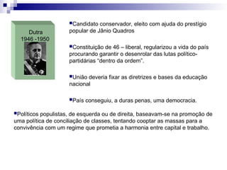 Dutra
1946 -1950
Candidato conservador, eleito com ajuda do prestígio
popular de Jânio Quadros
Constituição de 46 – liberal, regularizou a vida do país
procurando garantir o desenrolar das lutas político-
partidárias “dentro da ordem”.
União deveria fixar as diretrizes e bases da educação
nacional
País conseguiu, a duras penas, uma democracia.
Políticos populistas, de esquerda ou de direita, baseavam-se na promoção de
uma política de conciliação de classes, tentando cooptar as massas para a
convivência com um regime que prometia a harmonia entre capital e trabalho.
 