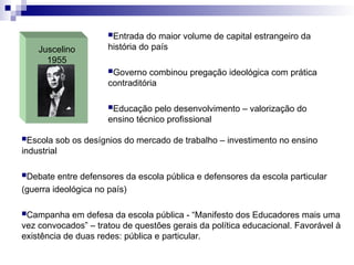 Juscelino
1955
Entrada do maior volume de capital estrangeiro da
história do país
Governo combinou pregação ideológica com prática
contraditória
Educação pelo desenvolvimento – valorização do
ensino técnico profissional
Escola sob os desígnios do mercado de trabalho – investimento no ensino
industrial
Debate entre defensores da escola pública e defensores da escola particular
(guerra ideológica no país)
Campanha em defesa da escola pública - “Manifesto dos Educadores mais uma
vez convocados” – tratou de questões gerais da política educacional. Favorável à
existência de duas redes: pública e particular.
 