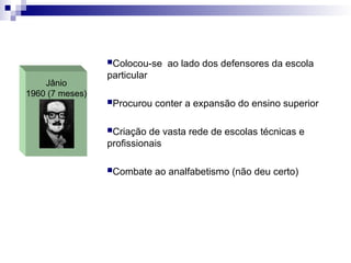 Jânio
1960 (7 meses)
Colocou-se ao lado dos defensores da escola
particular
Procurou conter a expansão do ensino superior
Criação de vasta rede de escolas técnicas e
profissionais
Combate ao analfabetismo (não deu certo)
 