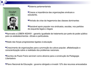 Goulart
1961
Sistema parlamentarista
Cresce a importância das organizações sindicais e
estudantis.
Período de crise da hegemonia das classes dominantes
Razoável apoio popular nos sindicatos, escolas, nos partidos
de esquerda legais e ilegais
Aprovada a LDBEN 4024/61 : garantiu igualdade de tratamento por parte do poder público
para os estabelecimentos oficiais e particulares.
Abalo das forças progressistas ligadas à educação
Crescimento de organizações para a promoção da cultura popular, alfabetização e
conscientização sobre a realidade dos problemas nacionais.
Escritos de Paulo Freire serviram como alicerce para a construção da Pedagogia
Libertadora
Plano Nacional de Educação : governo obrigado a investir 12% dos recursos arrecadados
 