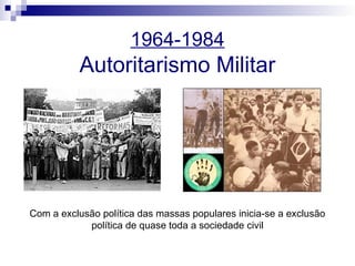 1964-1984
Autoritarismo Militar
Com a exclusão política das massas populares inicia-se a exclusão
política de quase toda a sociedade civil
 