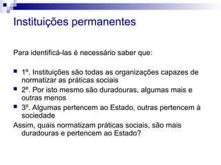 Instituições permanentes
Para identificá-las é necessário saber que:
 1º. Instituições são todas as organizações capazes de
normatizar as práticas sociais
 2º. Por isto mesmo são duradouras, algumas mais e
outras menos
 3º. Algumas pertencem ao Estado, outras pertencem à
sociedade
Assim, quais normatizam práticas sociais, são mais
duradouras e pertencem ao Estado?
 