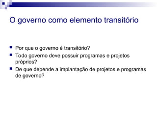 O governo como elemento transitório
 Por que o governo é transitório?
 Todo governo deve possuir programas e projetos
próprios?
 De que depende a implantação de projetos e programas
de governo?
 