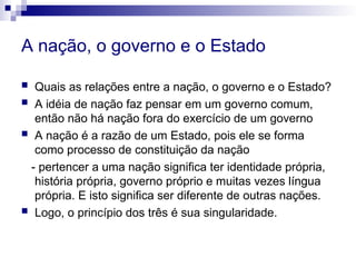 A nação, o governo e o Estado
 Quais as relações entre a nação, o governo e o Estado?
 A idéia de nação faz pensar em um governo comum,
então não há nação fora do exercício de um governo
 A nação é a razão de um Estado, pois ele se forma
como processo de constituição da nação
- pertencer a uma nação significa ter identidade própria,
história própria, governo próprio e muitas vezes língua
própria. E isto significa ser diferente de outras nações.
 Logo, o princípio dos três é sua singularidade.
 
