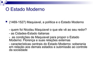 O Estado Moderno
 (1469-1527) Maquiavel, a política e o Estado Moderno
- quem foi Nicolau Maquiavel o que ele vê ao seu redor?
- as Cidades-Estado italianas
- as condições de Maquiavel para propor o Estado
Moderno: Florença e suas relações externas
- características centrais do Estado Moderno: soberania
em relação aos demais estados e submissão ao controle
da sociedade
 