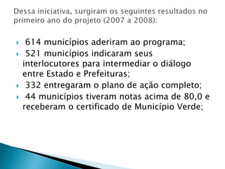  614 municípios aderiram ao programa;
 521 municípios indicaram seus
interlocutores para intermediar o diálogo
entre Estado e Prefeituras;
 332 entregaram o plano de ação completo;
 44 municípios tiveram notas acima de 80,0 e
receberam o certificado de Município Verde;
 