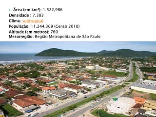  Área (em km²): 1.522,986
Densidade : 7.383
Clima: subtropical
População: 11.244.369 (Censo 2010)
Altitude (em metros): 760
Mesorregião: Região Metropolitana de São Paulo
 