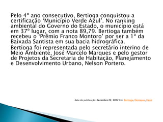Pelo 4º ano consecutivo, Bertioga conquistou a
certificação ‘Município Verde Azul’. No ranking
ambiental do Governo do Estado, o município está
em 37º lugar, com a nota 89,79. Bertioga também
recebeu o ‘Prêmio Franco Montoro’ por ser a 1ª da
Baixada Santista em sua bacia hidrográfica.
Bertioga foi representada pelo secretário interino de
Meio Ambiente, José Marcelo Marques e pelo gestor
de Projetos da Secretaria de Habitação, Planejamento
e Desenvolvimento Urbano, Nelson Portero.
data de publicação: dezembro 22, 2012 Em: Bertioga, Destaque, Geral
 