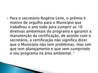  Para o secretário Rogério Leite, o prêmio é
motivo de orgulho para o Município que
trabalhou o ano todo para cumprir as 10
diretivas ambientais do programa e garantir a
manutenção da certificação, de acordo com o
secretário, a certificação não significa dizer
que o Município não tem problemas, mas sim
que tem planejamento e que vem cumprindo
o seu programa na área ambiental. “
 