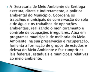  A Secretaria de Meio Ambiente de Bertioga
executa, direta e indiretamente, a política
ambiental do Município. Coordena os
trabalhos municipais de conservação do solo
e de água e os trabalhos de operações
ambientais, realizando o monitoramento e
controle de ocupações irregulares. Atua em
programas municipais de melhoria do Meio
Ambiente, na sua preservação e recuperação,
fomenta a formação de grupos de estudos e
defesa do Meio Ambiente e faz cumprir as
leis federais, estaduais e municipais relativas
ao meio ambiente.
 