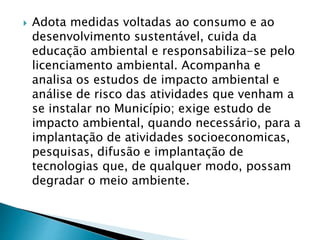  Adota medidas voltadas ao consumo e ao
desenvolvimento sustentável, cuida da
educação ambiental e responsabiliza-se pelo
licenciamento ambiental. Acompanha e
analisa os estudos de impacto ambiental e
análise de risco das atividades que venham a
se instalar no Município; exige estudo de
impacto ambiental, quando necessário, para a
implantação de atividades socioeconomicas,
pesquisas, difusão e implantação de
tecnologias que, de qualquer modo, possam
degradar o meio ambiente.
 