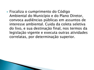  Fiscaliza o cumprimento do Código
Ambiental do Município e do Plano Diretor,
convoca audiências públicas em assuntos de
interesse ambiental. Cuida da coleta seletiva
do lixo, e sua destinação final, nos termos da
legislação vigente e executa outras atividades
correlatas, por determinação superior.
 