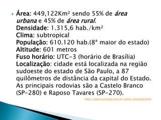  Área: 449,122Km² sendo 55% de área
urbana e 45% de área rural.
Densidade: 1.315,6 hab./km²
Clima: subtropical
População: 610.120 hab.(8ª maior do estado)
Altitude: 601 metros
Fuso horário: UTC-3 (horário de Brasília)
Localização: cidade está localizada na região
sudoeste do estado de São Paulo, a 87
quilômetros de distância da capital do Estado.
As principais rodovias são a Castelo Branco
(SP-280) e Raposo Tavares (SP-270).
http://www.sorocaba.com.br/sobre-sorocaba.html
 