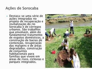  Destaca-se uma série de
ações integradas no
projeto de recuperação e
revitalização do rio
Sorocaba e de córregos
urbanos. São trabalhos
que envolvem, além do
fundamental tratamento
de esgotos domésticos, a
construção de bacias de
contenção, recuperação
das margens e de áreas
degradadas, construção
de conjuntos
habitacionais para
famílias que vivem em
áreas de risco, ciclovias e
parques integrados.
 