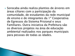  Sorocaba ainda realiza plantios de árvores em
áreas ciliares com a participação da
comunidade, de estudantes da rede municipal
de ensino e de integrantes da 1ª Cooperativa
de Egressos do Sistema Prisional e seus
Familiares. Outra iniciativa da Prefeitura são
os diversos projetos na área de educação
ambiental realizados nos parques municipais
para pessoas de todas as idades.
 