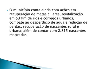  O município conta ainda com ações em
recuperação de matas ciliares, revitalização
em 53 km de rios e córregos urbanos,
combate ao desperdício de água e redução de
perdas, recuperação de nascentes rural e
urbana; além de contar com 2.815 nascentes
mapeadas.
 