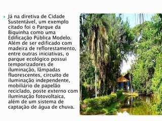  Já na diretiva de Cidade
Sustentável, um exemplo
citado foi o Parque da
Biquinha como uma
Edificação Pública Modelo.
Além de ser edificado com
madeira de reflorestamento,
entre outras iniciativas, o
parque ecológico possui
temporizadores de
iluminação, lâmpadas
fluorescentes, circuito de
iluminação independente,
mobiliário de papelão
reciclado, poste externo com
iluminação fotovoltaica,
além de um sistema de
captação de água de chuva.
 