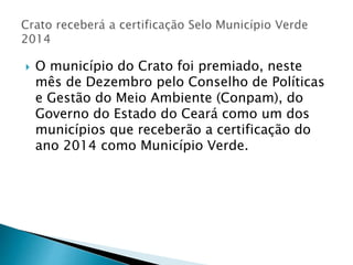  O município do Crato foi premiado, neste
mês de Dezembro pelo Conselho de Políticas
e Gestão do Meio Ambiente (Conpam), do
Governo do Estado do Ceará como um dos
municípios que receberão a certificação do
ano 2014 como Município Verde.
 