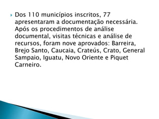 Dos 110 municípios inscritos, 77
apresentaram a documentação necessária.
Após os procedimentos de análise
documental, visitas técnicas e análise de
recursos, foram nove aprovados: Barreira,
Brejo Santo, Caucaia, Crateús, Crato, General
Sampaio, Iguatu, Novo Oriente e Piquet
Carneiro.
 