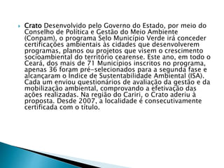  Crato Desenvolvido pelo Governo do Estado, por meio do
Conselho de Política e Gestão do Meio Ambiente
(Conpam), o programa Selo Município Verde irá conceder
certificações ambientais às cidades que desenvolverem
programas, planos ou projetos que visem o crescimento
socioambiental do território cearense. Este ano, em todo o
Ceará, dos mais de 71 Municípios inscritos no programa,
apenas 36 foram pré-selecionados para a segunda fase e
alcançaram o Índice de Sustentabilidade Ambiental (ISA).
Cada um enviou questionários de avaliação da gestão e da
mobilização ambiental, comprovando a efetivação das
ações realizadas. Na região do Cariri, o Crato aderiu à
proposta. Desde 2007, a localidade é consecutivamente
certificada com o título.
 